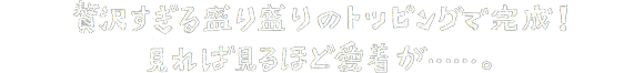 贅沢すぎる盛り盛りのトッピングで完成！見れば見るほど愛着が…。